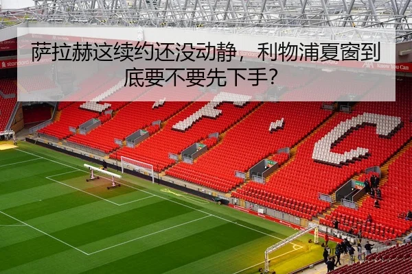萨拉赫这续约还没动静，利物浦夏窗到底要不要先下手？