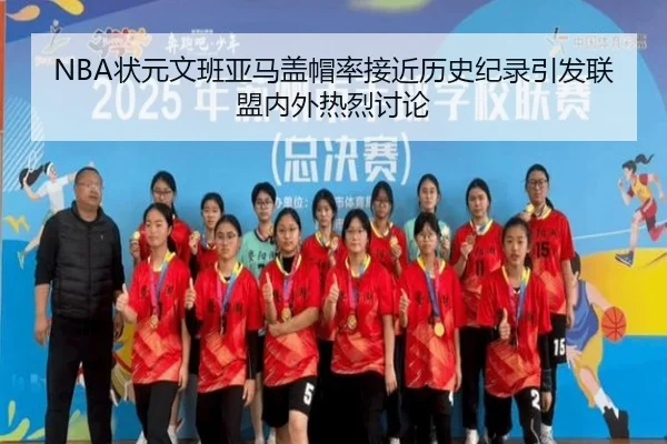 NBA状元文班亚马盖帽率接近历史纪录引发联盟内外热烈讨论