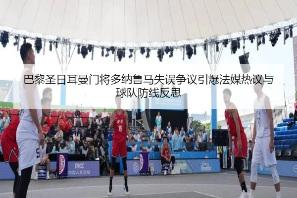 巴黎圣日耳曼门将多纳鲁马失误争议引爆法媒热议与球队防线反思