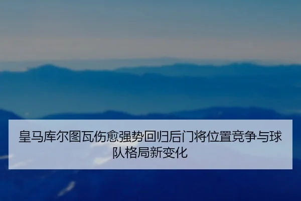 皇马库尔图瓦伤愈强势回归后门将位置竞争与球队格局新变化