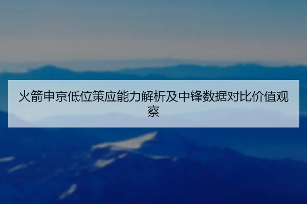 火箭申京低位策应能力解析及中锋数据对比价值观察