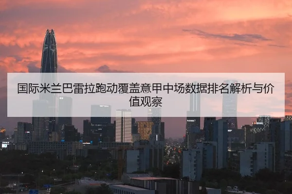 国际米兰巴雷拉跑动覆盖意甲中场数据排名解析与价值观察