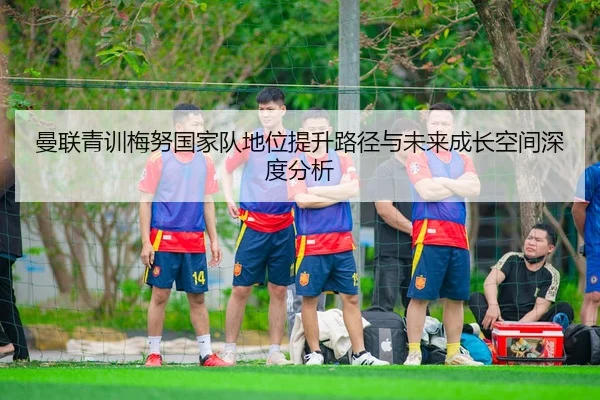 曼联青训梅努国家队地位提升路径与未来成长空间深度分析