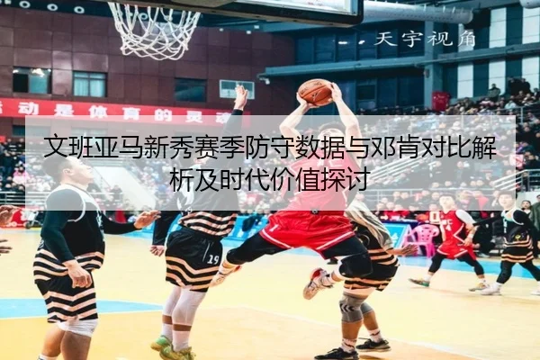 文班亚马新秀赛季防守数据与邓肯对比解析及时代价值探讨