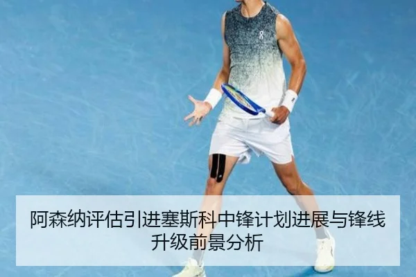 阿森纳评估引进塞斯科中锋计划进展与锋线升级前景分析