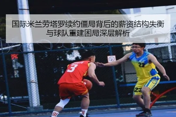 国际米兰劳塔罗续约僵局背后的薪资结构失衡与球队重建困局深层解析
