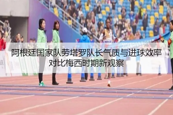 阿根廷国家队劳塔罗队长气质与进球效率对比梅西时期新观察