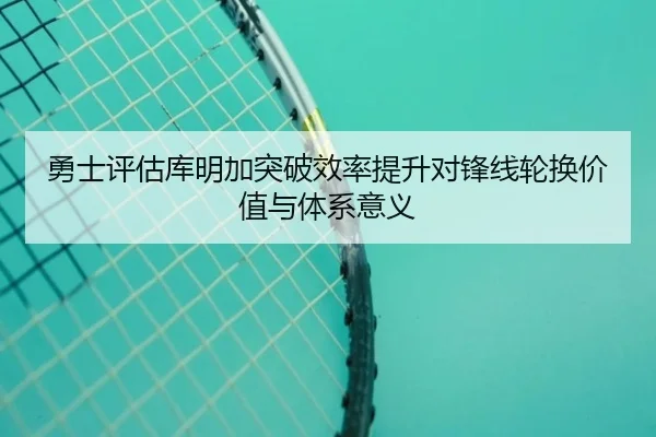 勇士评估库明加突破效率提升对锋线轮换价值与体系意义