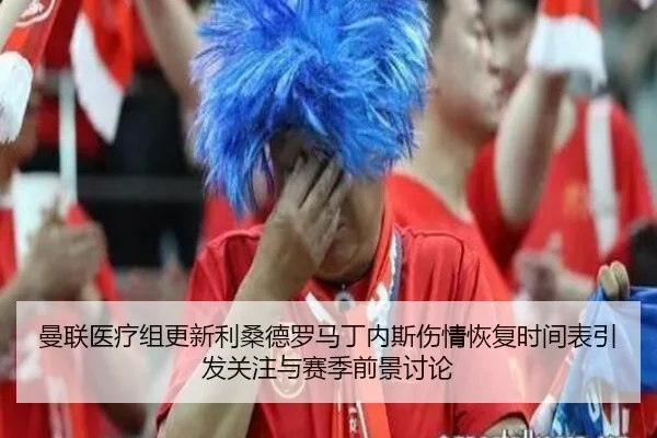 曼联医疗组更新利桑德罗马丁内斯伤情恢复时间表引发关注与赛季前景讨论 - kaiyun