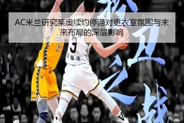AC米兰研究莱奥续约停滞对更衣室氛围与未来布局的深层影响