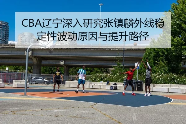 CBA辽宁深入研究张镇麟外线稳定性波动原因与提升路径