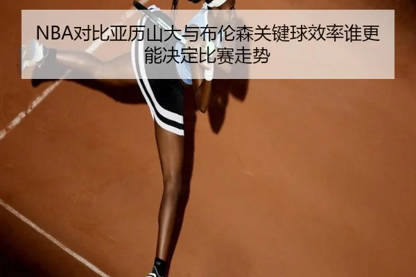 NBA对比亚历山大与布伦森关键球效率谁更能决定比赛走势