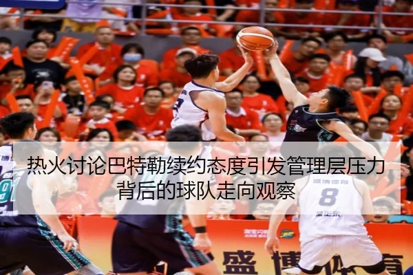 热火讨论巴特勒续约态度引发管理层压力背后的球队走向观察