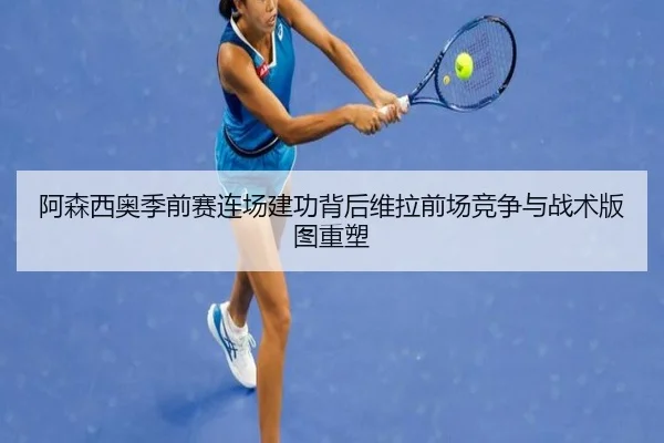 阿森西奥季前赛连场建功背后维拉前场竞争与战术版图重塑