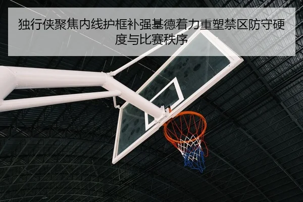 独行侠聚焦内线护框补强基德着力重塑禁区防守硬度与比赛秩序